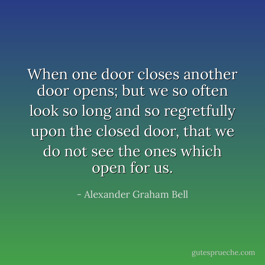 When one door closes another door opens; but we so often look so long and so regretfully upon the closed door, that we do not see the ones which open for us. - Alexander Graham Bell