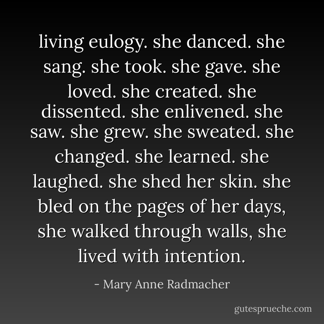 living eulogy.<br />she danced.<br />she sang. she took.<br />she gave.<br />she loved.<br />she created.<br />she dissented. she enlivened.<br />she saw. she grew. she sweated.<br />she changed.<br />she learned. she laughed.<br />she shed her skin.<br />she bled on the pages of her days,<br />she walked through walls,<br />she lived with intention. - Mary Anne Radmacher