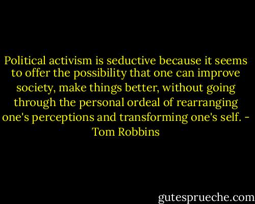 Political activism is seductive because it seems to offer the possibility that one can improve society, make things better, without going through the personal ordeal of rearranging one's perceptions and transforming one's self. - Tom Robbins