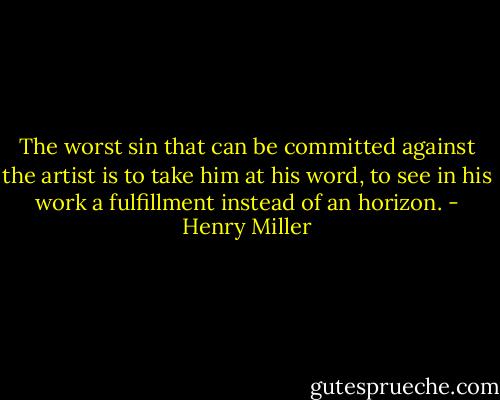 The worst sin that can be committed against the artist is to take him at his word, to see in his work a fulfillment instead of an horizon. - Henry Miller