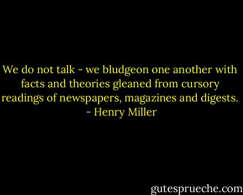 We do not talk - we bludgeon one another with facts and theories gleaned from cursory readings of newspapers, magazines and digests.  - Henry Miller