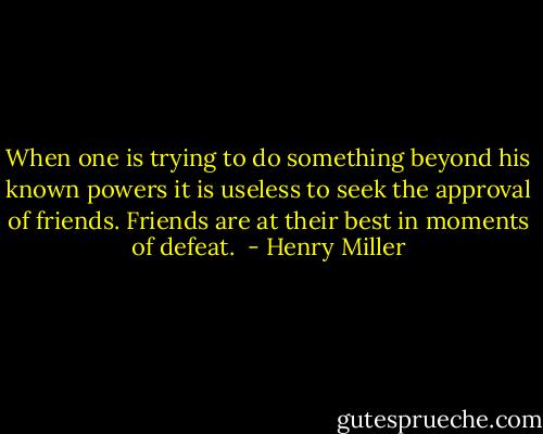 When one is trying to do something beyond his known powers it is useless to seek the approval of friends. Friends are at their best in moments of defeat.  - Henry Miller