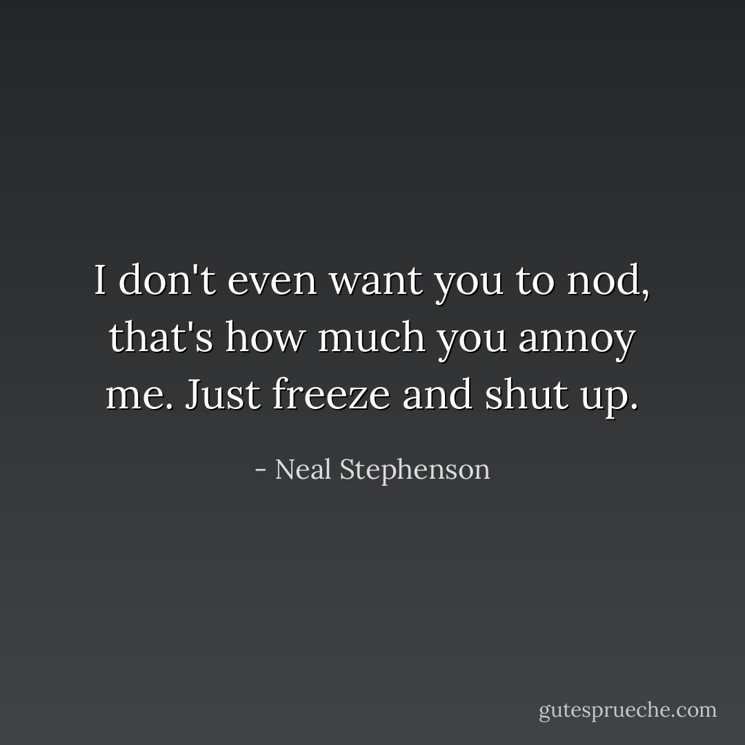 I don't even want you to nod, that's how much you annoy me. Just freeze and shut up. - Neal Stephenson