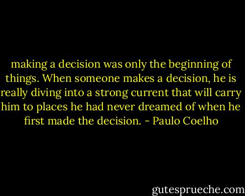 making a decision was only the beginning of things. When someone makes a decision, he is really diving into a strong current that will carry him to places he had never dreamed of when he first made the decision. - Paulo Coelho