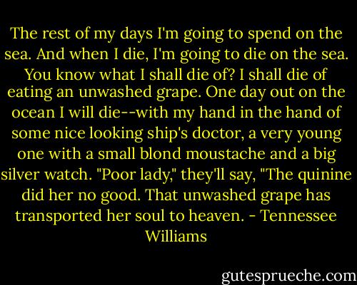The rest of my days I'm going to spend on the sea. And when I die, I'm going to die on the sea. You know what I shall die of? I shall die of eating an unwashed grape. One day out on the ocean I will die--with my hand in the hand of some nice looking ship's doctor, a very young one with a small blond moustache and a big silver watch. "Poor lady," they'll say, "The quinine did her no good. That unwashed grape has transported her soul to heaven. - Tennessee Williams