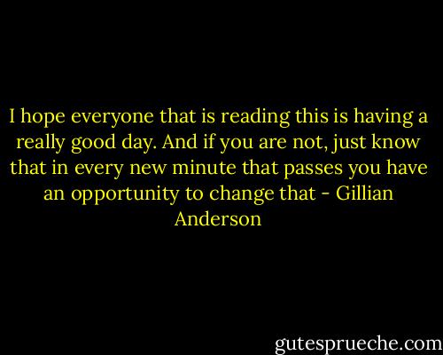 I hope everyone that is reading this is having a really good day. And if you are not, just know that in every new minute that passes you have an opportunity to change that - Gillian Anderson