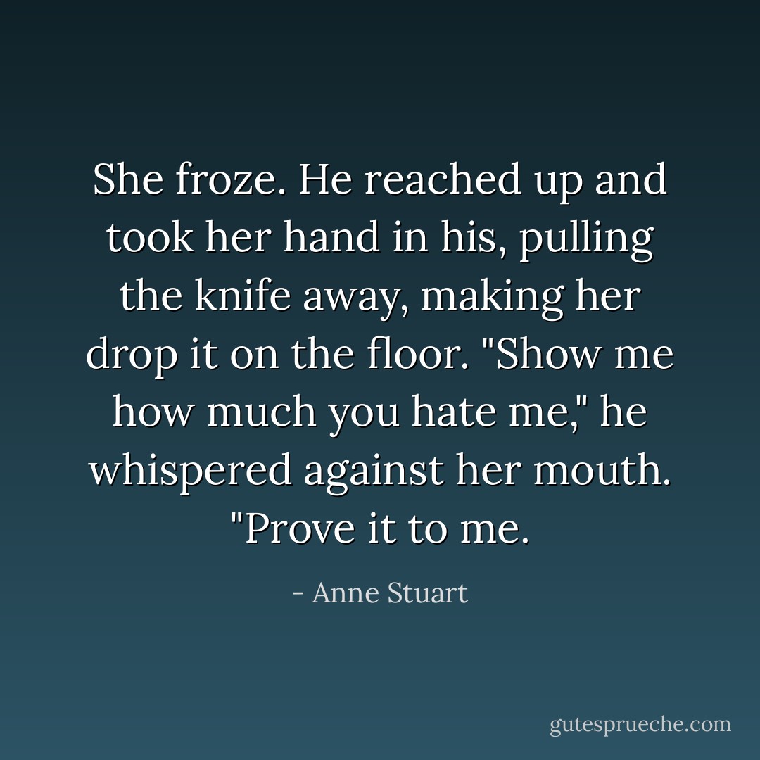 She froze. He reached up and took her hand in his, pulling the knife away, making her drop it on the floor. "Show me how much you hate me," he whispered against her mouth. "Prove it to me. - Anne Stuart