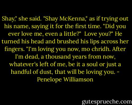 Shay," she said. "Shay McKenna," as if trying out his name, saying it for the first time. "Did you ever love me, even a little?"<br /><br />Love you?" He turned his head and brushed his lips across her fingers. "I'm loving you now, mo chridh. After I'm dead, a thousand years from now, whatever's left of me, be it a soul or just a handful of dust, that will be loving you. - Penelope Williamson