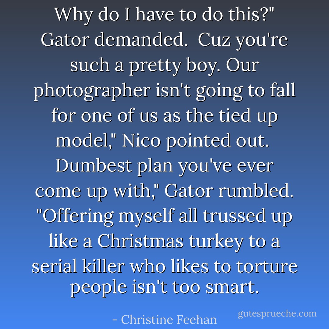 Why do I have to do this?" Gator demanded.<br /><br />Cuz you're such a pretty boy. Our photographer isn't going to fall for one of us as the tied up model," Nico pointed out.<br /><br />Dumbest plan you've ever come up with," Gator rumbled. "Offering myself all trussed up like a Christmas turkey to a serial killer who likes to torture people isn't too smart. - Christine Feehan