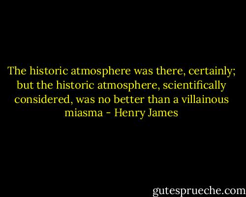 The historic atmosphere was there, certainly; but the historic atmosphere, scientifically considered, was no better than a villainous miasma - Henry James