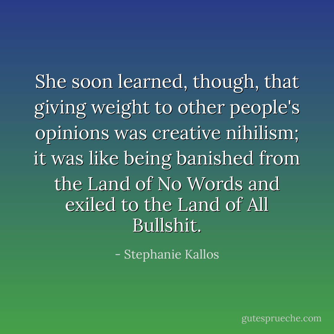 She soon learned, though, that giving weight to other people's opinions was creative nihilism; it was like being banished from the Land of No Words and exiled to the Land of All Bullshit. - Stephanie Kallos