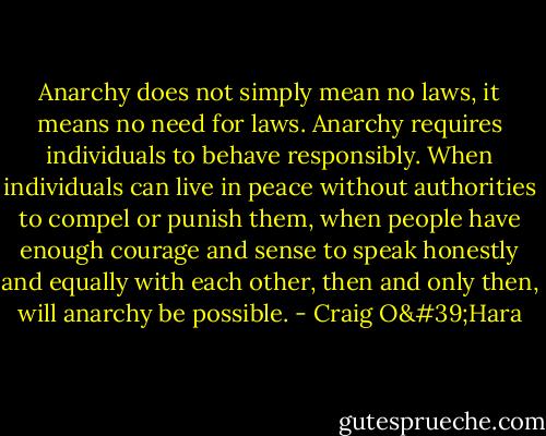Anarchy does not simply mean no laws, it means no need for laws. Anarchy requires individuals to behave responsibly. When individuals can live in peace without authorities to compel or punish them, when people have enough courage and sense to speak honestly and equally with each other, then and only then, will anarchy be possible. - Craig O'Hara