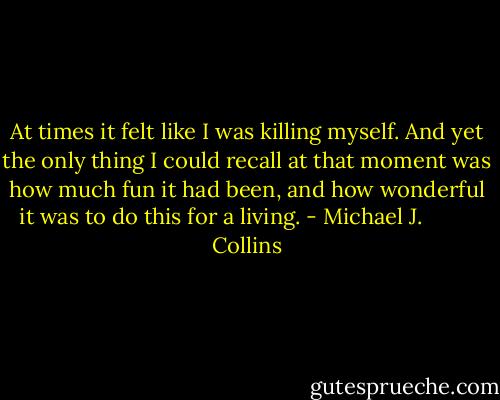 At times it felt like I was killing myself. And yet the only thing I could recall at that moment was how much fun it had been, and how wonderful it was to do this for a living. - Michael J.          Collins