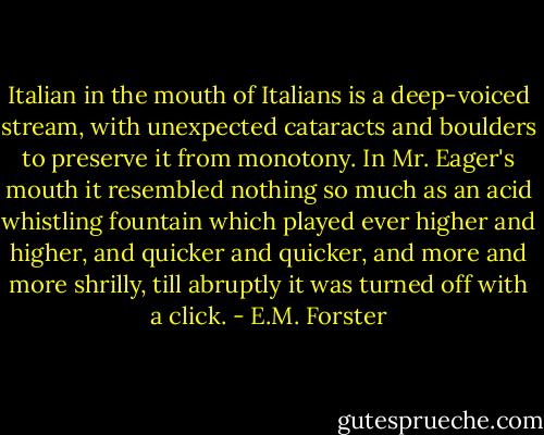 Italian in the mouth of Italians is a deep-voiced stream, with unexpected cataracts and boulders to preserve it from monotony. In Mr. Eager's mouth it resembled nothing so much as an acid whistling fountain which played ever higher and higher, and quicker and quicker, and more and more shrilly, till abruptly it was turned off with a click. - E.M. Forster