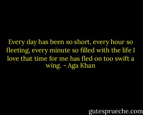 Every day has been so short, every hour so fleeting, every minute so filled with the life I love that time for me has fled on too swift a wing. - Aga Khan