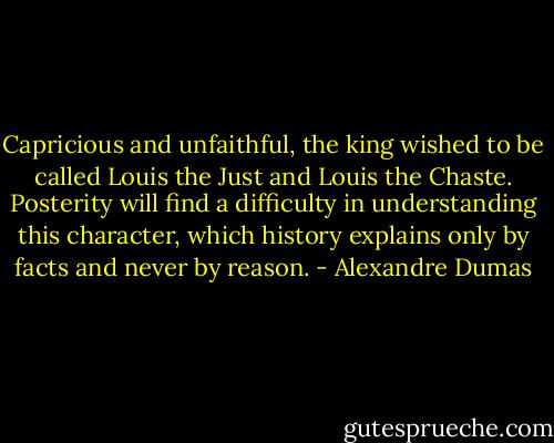 Capricious and unfaithful, the king wished to be called Louis the Just and Louis the Chaste. Posterity will find a difficulty in understanding this character, which history explains only by facts and never by reason. - Alexandre Dumas