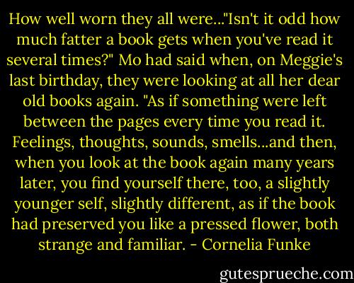 How well worn they all were..."Isn't it odd how much fatter a book gets when you've read it several times?" Mo had said when, on Meggie's last birthday, they were looking at all her dear old books again. "As if something were left between the pages every time you read it. Feelings, thoughts, sounds, smells...and then, when you look at the book again many years later, you find yourself there, too, a slightly younger self, slightly different, as if the book had preserved you like a pressed flower, both strange and familiar. - Cornelia Funke