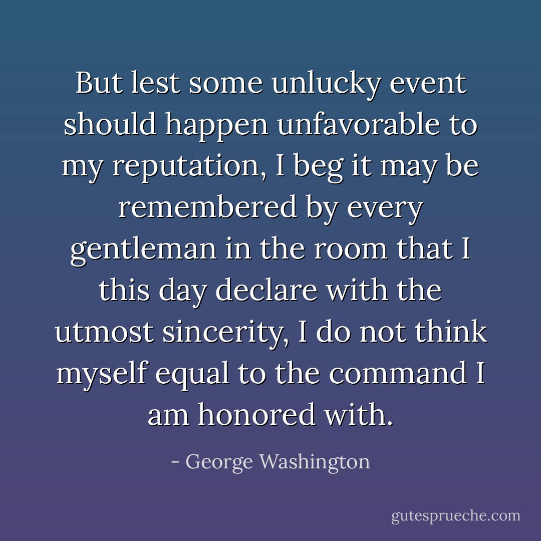 But lest some unlucky event should happen unfavorable to my reputation, I beg it may be remembered by every gentleman in the room that I this day declare with the utmost sincerity, I do not think myself equal to the command I am honored with. - George Washington