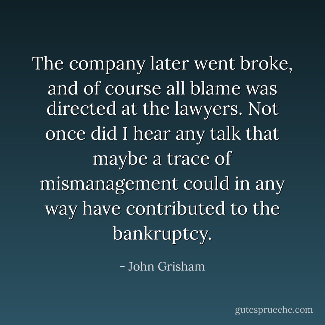 The company later went broke, and of course all blame was directed at the lawyers. Not once did I hear any talk that maybe a trace of mismanagement could in any way have contributed to the bankruptcy. - John Grisham