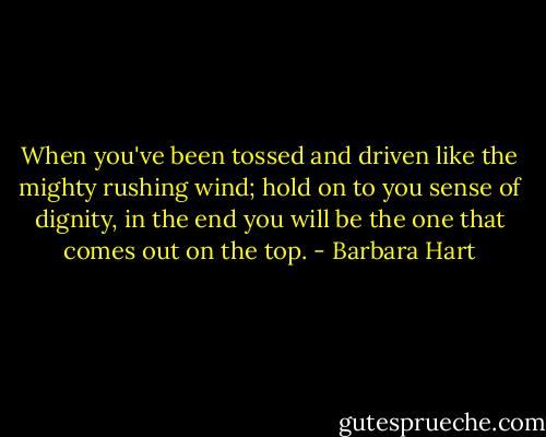 When you've been tossed and driven like the mighty rushing wind; hold on to you sense of dignity, in the end you will be the one that comes out on the top. - Barbara Hart