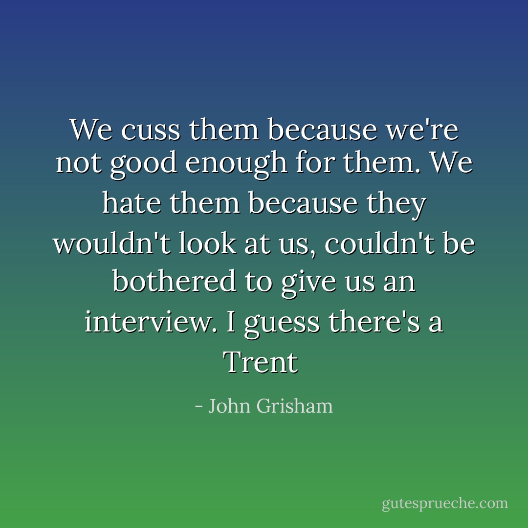 We cuss them because we're not good enough for them. We hate them because they wouldn't look at us, couldn't be bothered to give us an interview. I guess there's a Trent  - John Grisham
