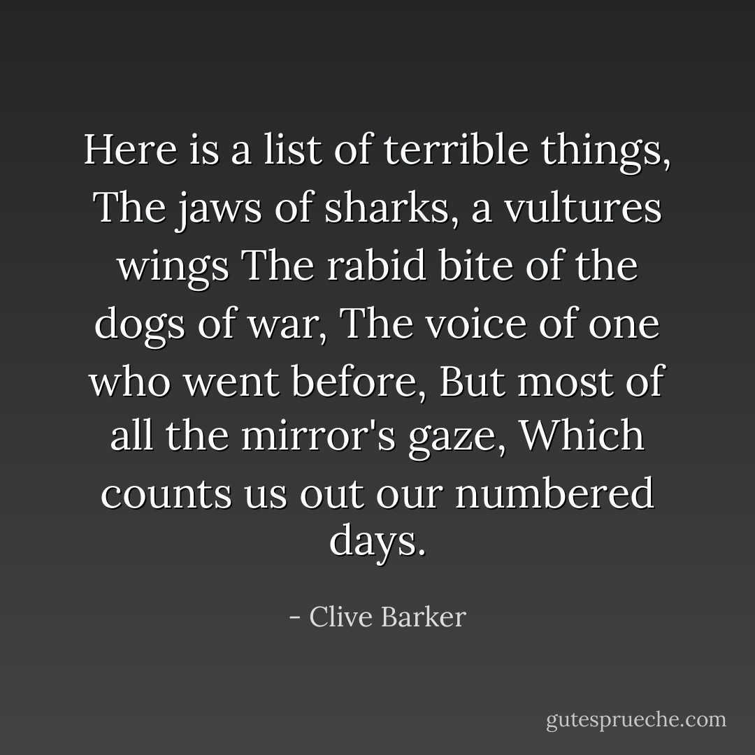 Here is a list of terrible things,<br />The jaws of sharks, a vultures wings<br />The rabid bite of the dogs of war,<br />The voice of one who went before,<br />But most of all the mirror's gaze,<br />Which counts us out our numbered days. - Clive Barker
