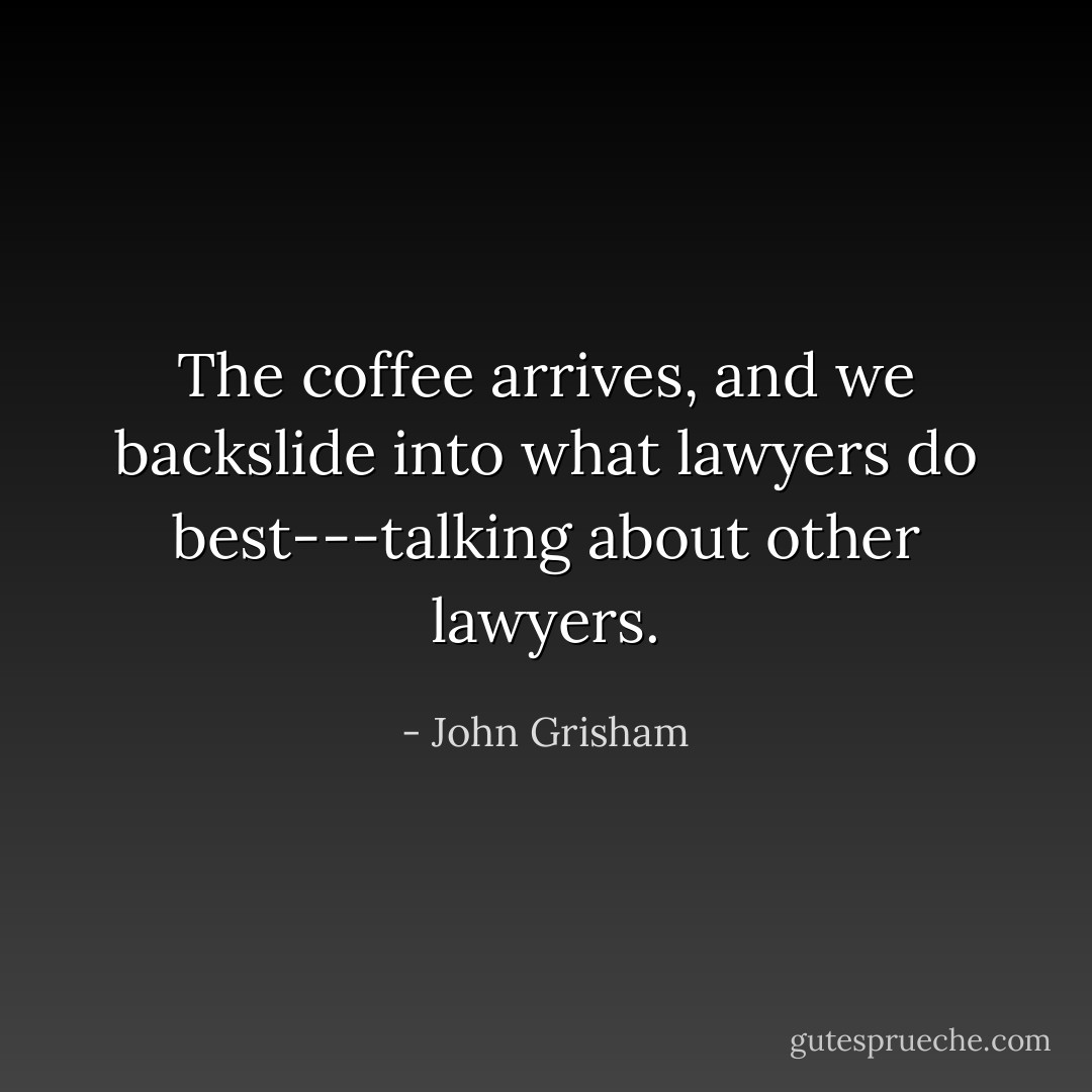 The coffee arrives, and we backslide into what lawyers do best---talking about other lawyers. - John Grisham