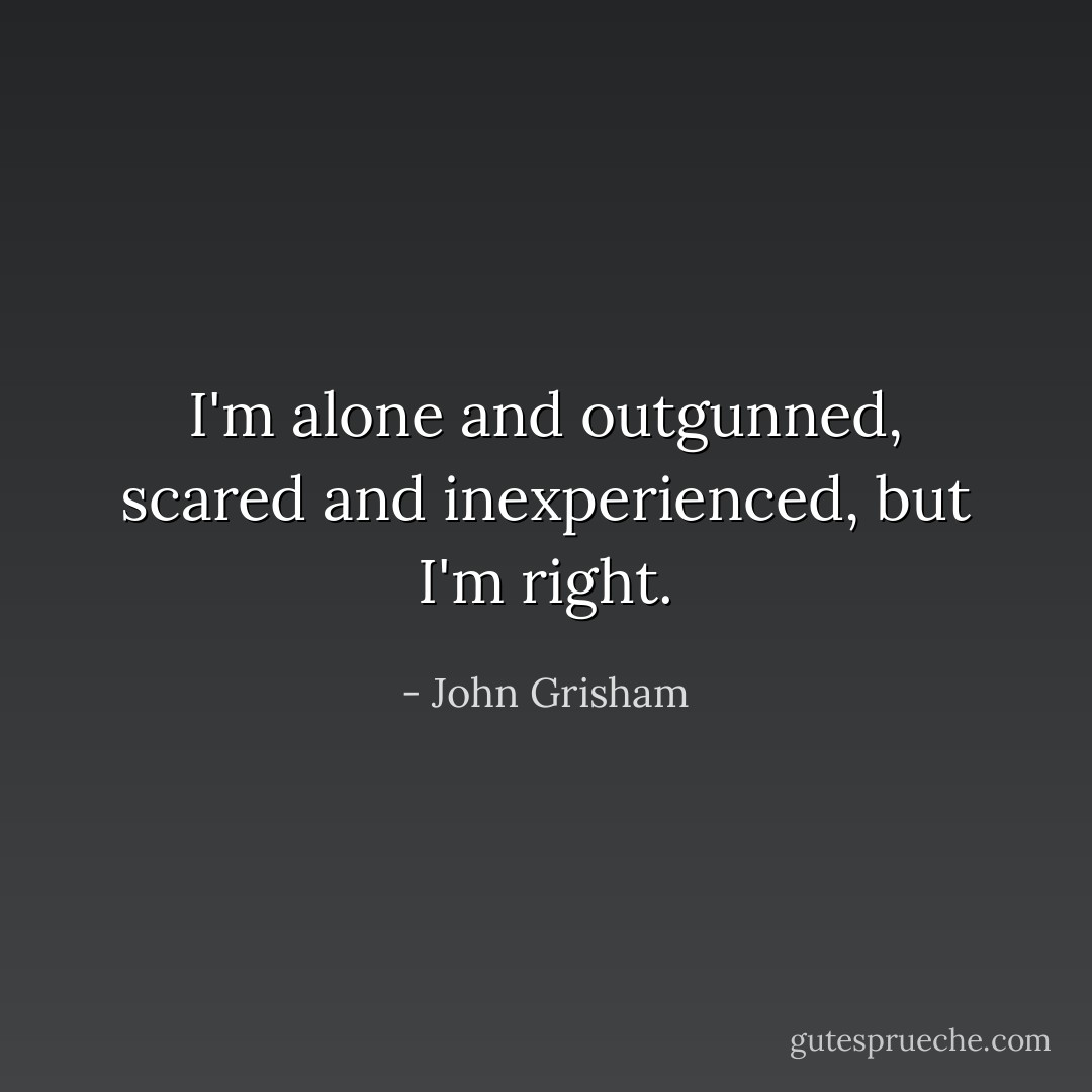 I'm alone and outgunned, scared and inexperienced, but I'm <i>right</i>. - John Grisham