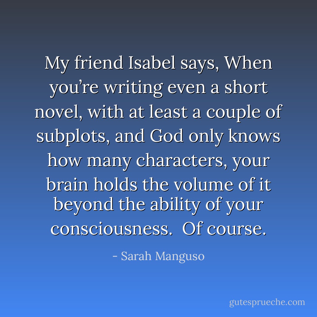 <i>My friend Isabel says, When you’re writing even a short novel, with at least a couple of subplots, and God only knows how many characters, your brain holds the volume of it beyond the ability of your consciousness.<br /><br />Of course</i>. - Sarah Manguso