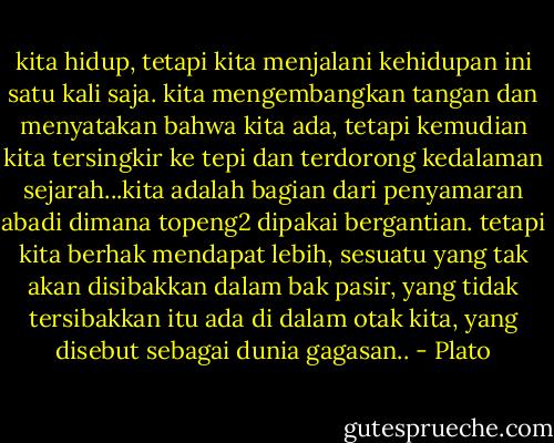 kita hidup, tetapi kita menjalani kehidupan ini satu kali saja. kita mengembangkan tangan dan menyatakan bahwa kita ada, tetapi kemudian kita tersingkir ke tepi dan terdorong kedalaman sejarah...kita adalah bagian dari penyamaran abadi dimana topeng2 dipakai bergantian. tetapi kita berhak mendapat lebih, sesuatu yang tak akan disibakkan dalam bak pasir, yang tidak tersibakkan itu ada di dalam otak kita, yang disebut sebagai dunia gagasan.. - Plato