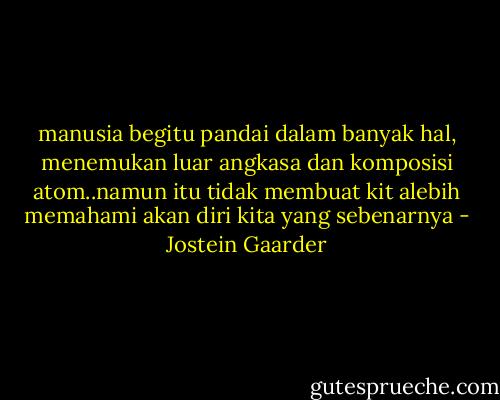 manusia begitu pandai dalam banyak hal, menemukan luar angkasa dan komposisi atom..namun itu tidak membuat kit alebih memahami akan diri kita yang sebenarnya - Jostein Gaarder