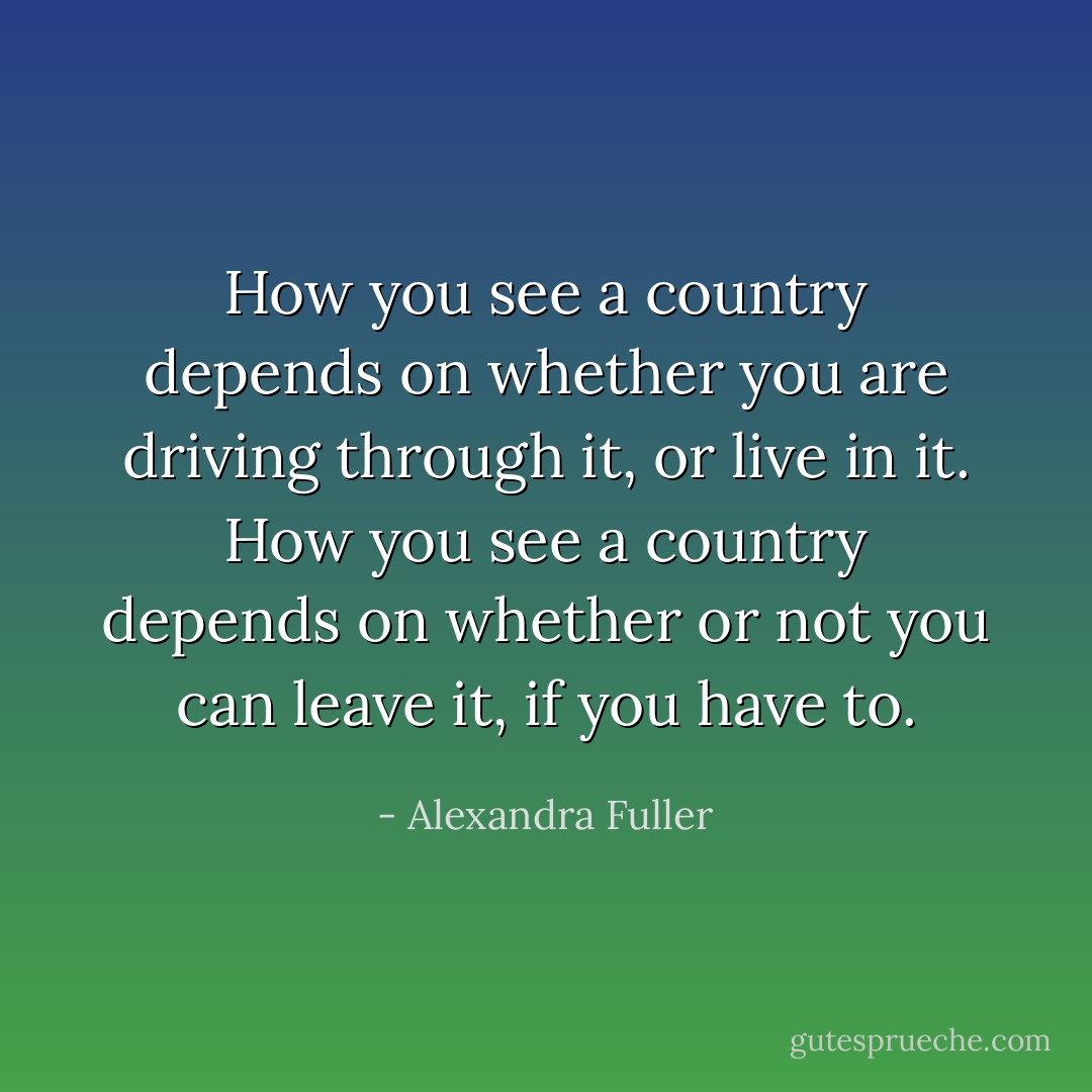 How you see a country depends on whether you are driving through it, or live in it. How you see a country depends on whether or not you can leave it, if you have to. - Alexandra Fuller