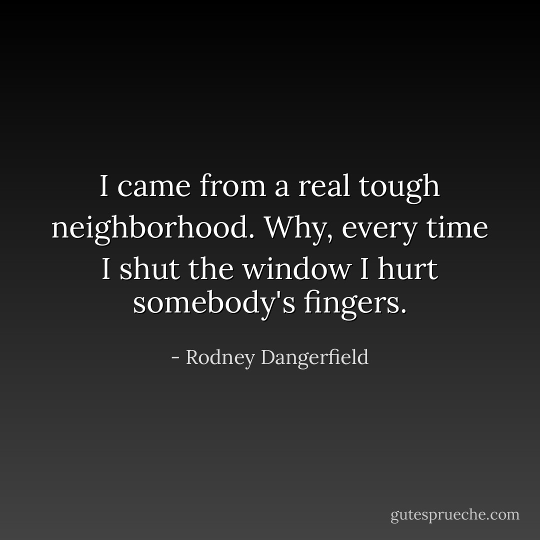 I came from a real tough neighborhood. Why, every time I shut the window I hurt somebody's fingers. - Rodney Dangerfield