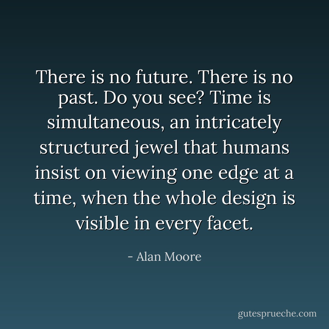 There is no future. There is no past. Do you see? Time is simultaneous, an intricately structured jewel that humans insist on viewing one edge at a time, when the whole design is visible in every facet. - Alan Moore