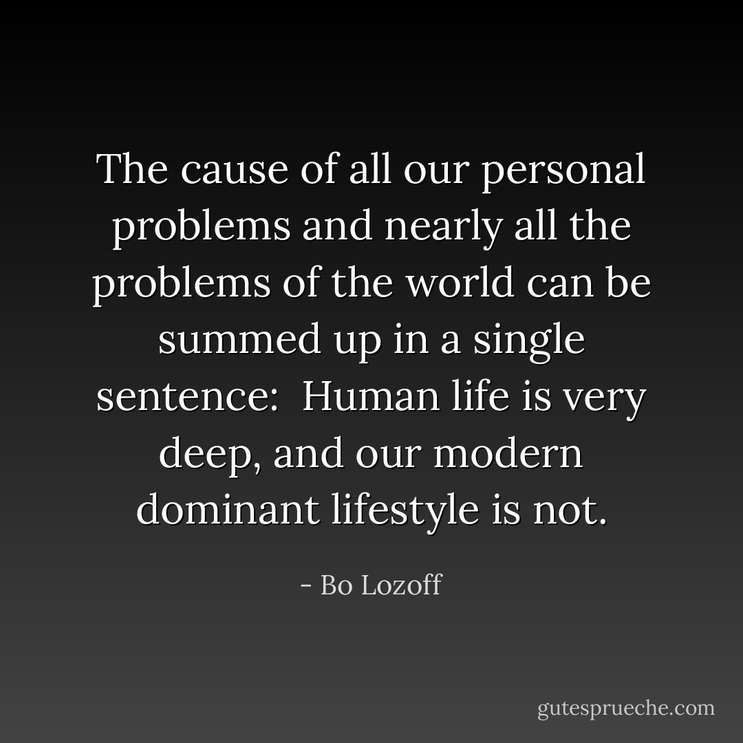 The cause of all our personal problems and nearly all the problems of the world can be summed up in a single sentence:<br /><br />Human life is very deep, and our modern dominant lifestyle is not. - Bo Lozoff