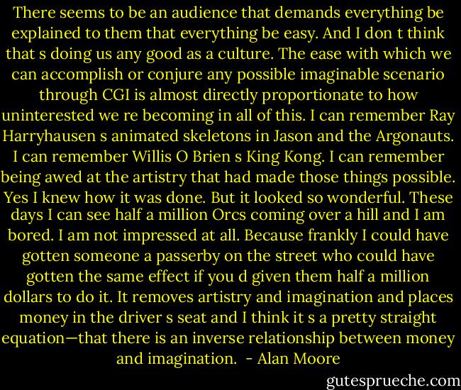 There seems to be an audience that demands everything be explained to them that everything be easy. And I don t think that s doing us any good as a culture. The ease with which we can accomplish or conjure any possible imaginable scenario through CGI is almost directly proportionate to how uninterested we re becoming in all of this. I can remember Ray Harryhausen s animated skeletons in Jason and the Argonauts. I can remember Willis O Brien s King Kong. I can remember being awed at the artistry that had made those things possible. Yes I knew how it was done. But it looked so wonderful. These days I can see half a million Orcs coming over a hill and I am bored. I am not impressed at all. Because frankly I could have gotten someone a passerby on the street who could have gotten the same effect if you d given them half a million dollars to do it. It removes artistry and imagination and places money in the driver s seat and I think it s a pretty straight equation—that there is an inverse relationship between money and imagination.  - Alan Moore