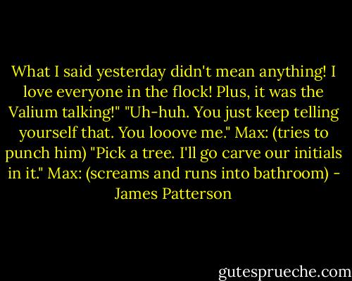 What I said yesterday didn't mean anything! I love everyone in the flock! Plus, it was the Valium talking!"<br />"Uh-huh. You just keep telling yourself that. You looove me."<br />Max: (tries to punch him)<br />"Pick a tree. I'll go carve our initials in it."<br />Max: (screams and runs into bathroom) - James Patterson