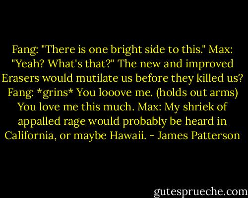 Fang: "There is one bright side to this."<br />Max: "Yeah? What's that?" The new and improved Erasers would mutilate us before they killed us?<br />Fang: *grins* You looove me. (holds out arms) You love me this much.<br />Max: My shriek of appalled rage would probably be heard in California, or maybe Hawaii. - James Patterson