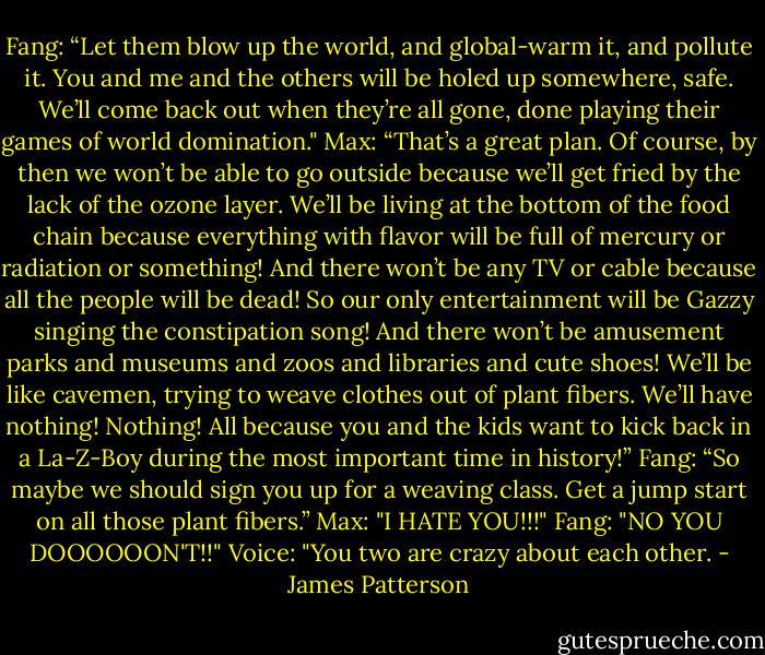 Fang: “Let them blow up the world, and global-warm it, and pollute it. You and me and the others will be holed up somewhere, safe. We’ll come back out when they’re all gone, done playing their games of world domination."<br />Max: “That’s a great plan. Of course, by then we won’t be able to go outside because we’ll get fried by the lack of the ozone layer. We’ll be living at the bottom of the food chain because everything with flavor will be full of mercury or radiation or something! And there won’t be any TV or cable because all the people will be dead! So our only entertainment will be Gazzy singing the constipation song! And there won’t be amusement parks and museums and zoos and libraries and cute shoes! We’ll be like cavemen, trying to weave clothes out of plant fibers. We’ll have nothing! Nothing! All because you and the kids want to kick back in a La-Z-Boy during the most important time in history!”<br />Fang: “So maybe we should sign you up for a weaving class. Get a jump start on all those plant fibers.”<br />Max: "I HATE YOU!!!"<br />Fang: "NO YOU DOOOOOON'T!!"<br />Voice: "You two are crazy about each other. - James Patterson