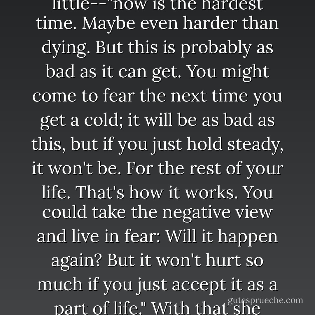 With a cold"--she spoke evenly, lowering her eyes a little--"now is the hardest time. Maybe even harder than dying. But this is probably as bad as it can get. You might come to fear the next time you get a cold; it will be as bad as this, but if you just hold steady, it won't be. For the rest of your life. That's how it works. You could take the negative view and live in fear: Will it happen again? But it won't hurt so much if you just accept it as a part of life." With that she looked up at me, smiling. - Banana Yoshimoto