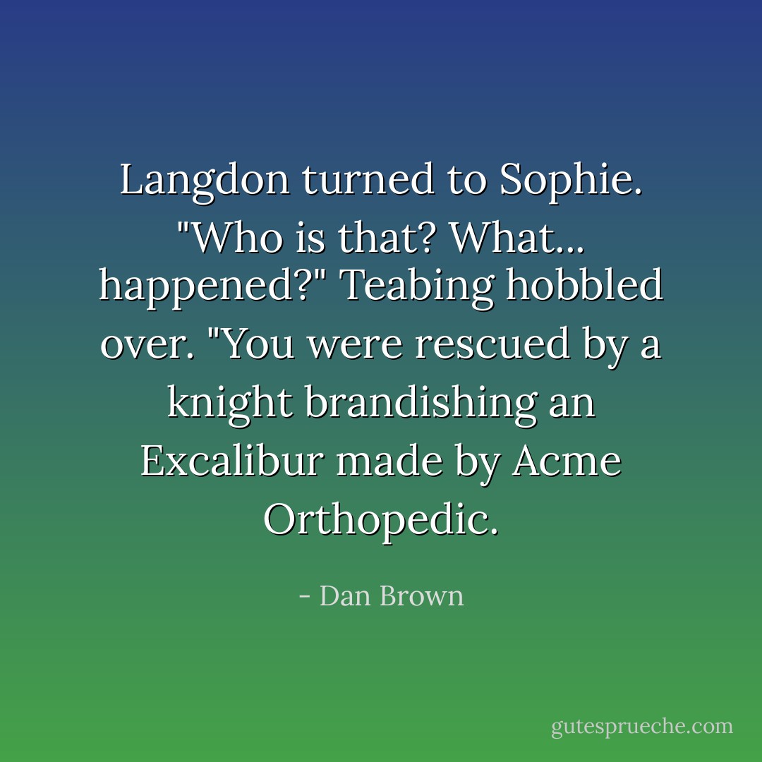 Langdon turned to Sophie. "Who is that? What... happened?"<br />Teabing hobbled over. "You were rescued by a knight brandishing an Excalibur made by Acme Orthopedic. - Dan Brown