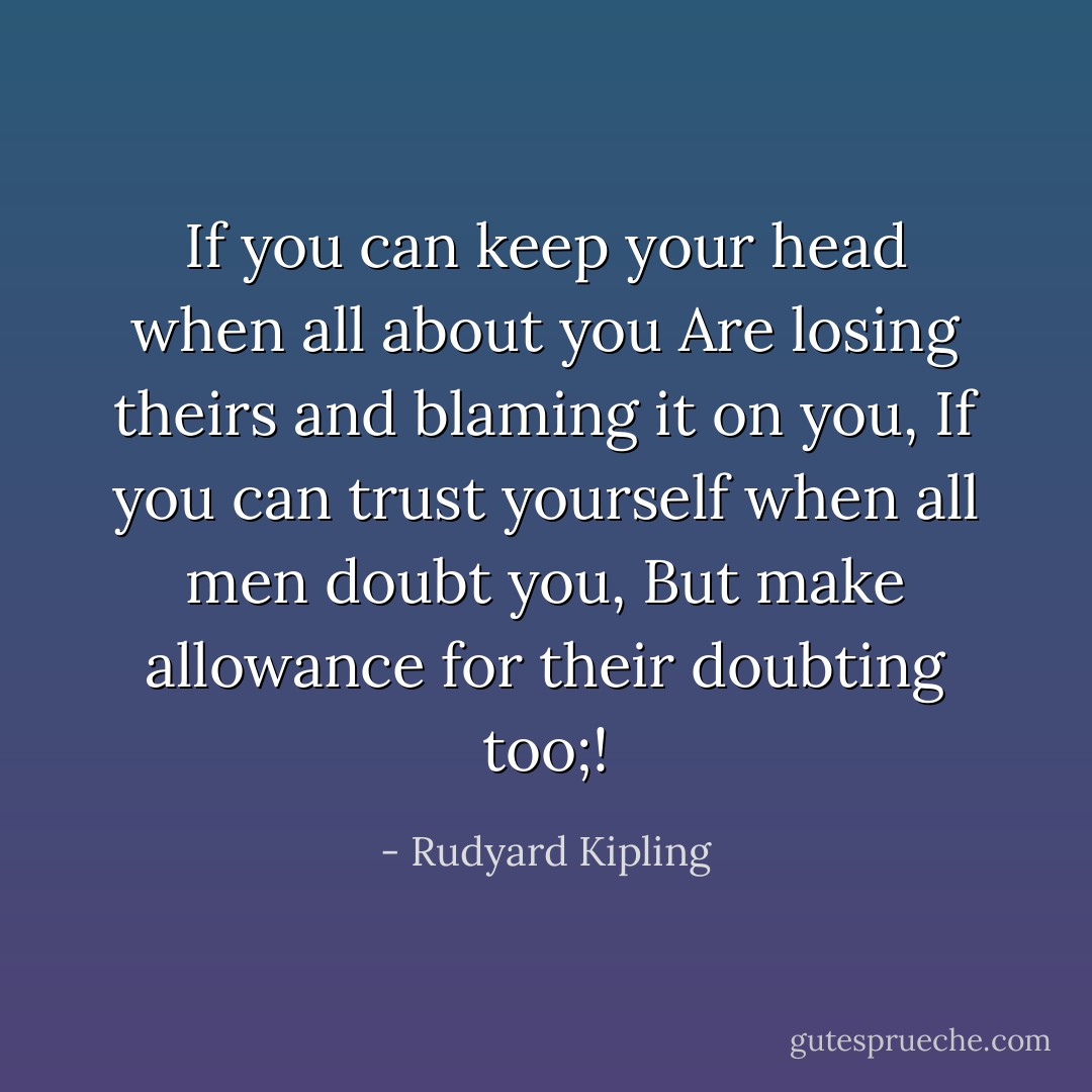 If you can keep your head when all about you<br />Are losing theirs and blaming it on you,<br />If you can trust yourself when all men doubt you,<br />But make allowance for their doubting too;! - Rudyard Kipling