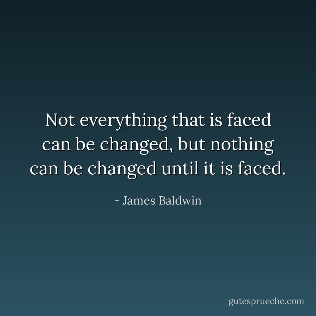 Not everything that is faced can be changed, but nothing can be changed until it is faced. - James Baldwin