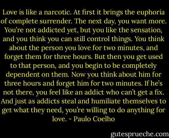 Love is like a narcotic. At first it brings the euphoria of complete surrender. The next day, you want more. You’re not addicted yet, but you like the sensation, and you think you can still control things. You think about the person you love for two minutes, and forget them for three hours. But then you get used to that person, and you begin to be completely dependent on them. Now you think about him for three hours and forget him for two minutes. If he’s not there, you feel like an addict who can’t get a fix. And just as addicts steal and humiliate themselves to get what they need, you’re willing to do anything for love. - Paulo Coelho