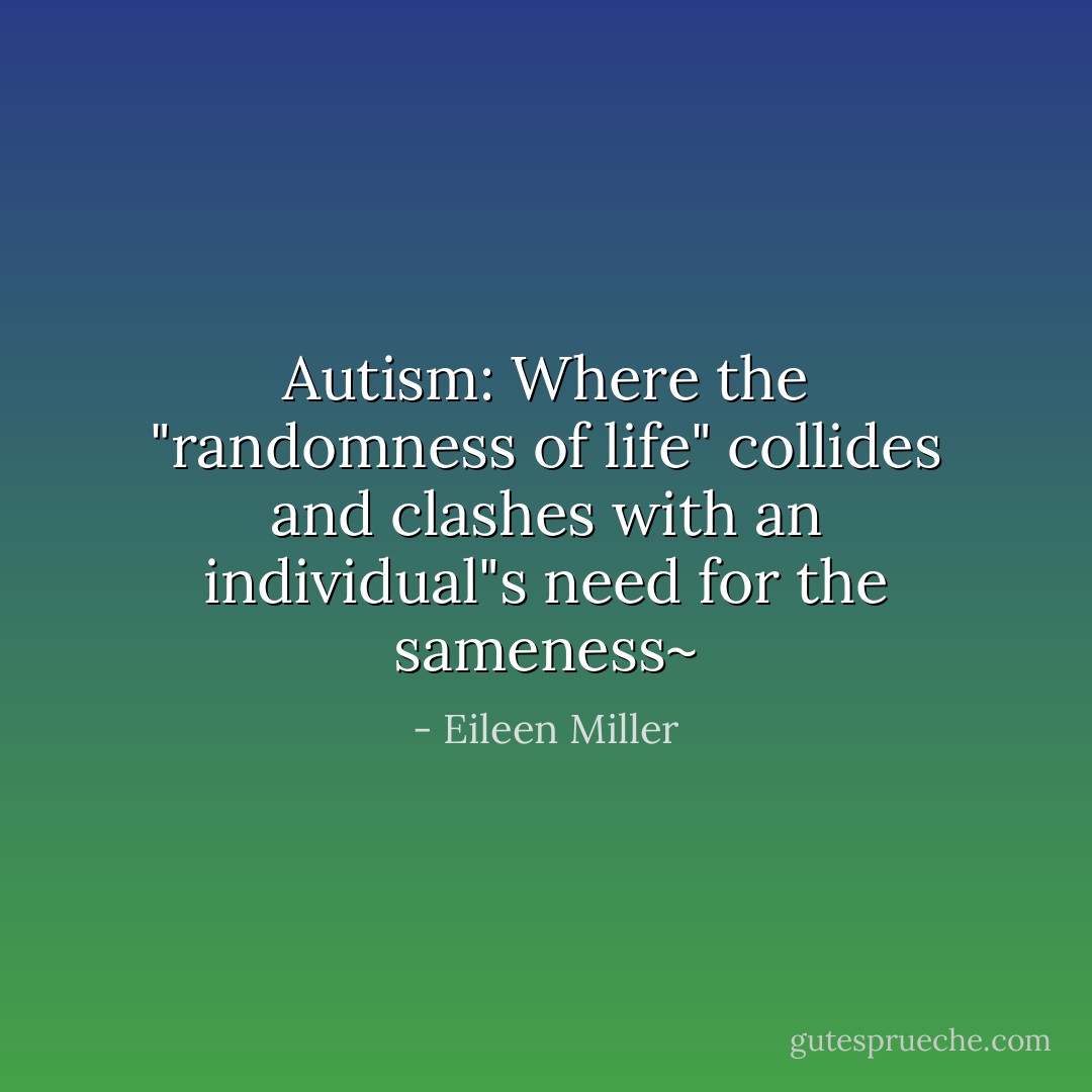 Autism: Where the "randomness of life" collides and clashes with an individual"s need for the sameness~ - Eileen Miller