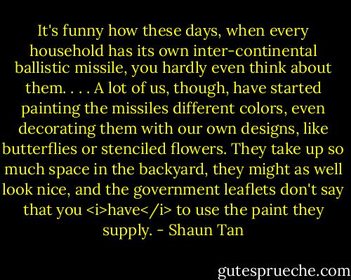 It's funny how these days, when every household has its own inter-continental ballistic missile, you hardly even think about them. . . . A lot of us, though, have started painting the missiles different colors, even decorating them with our own designs, like butterflies or stenciled flowers. They take up so much space in the backyard, they might as well look nice, and the government leaflets don't say that you <i>have</i> to use the paint they supply. - Shaun Tan