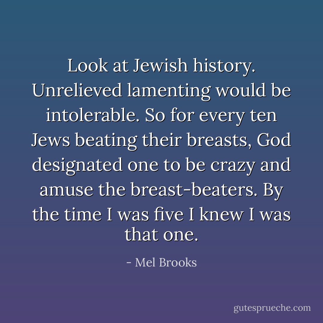 Look at Jewish history. Unrelieved lamenting would be intolerable. So for every ten Jews beating their breasts, God designated one to be crazy and amuse the breast-beaters. By the time I was five I knew I was that one. - Mel Brooks