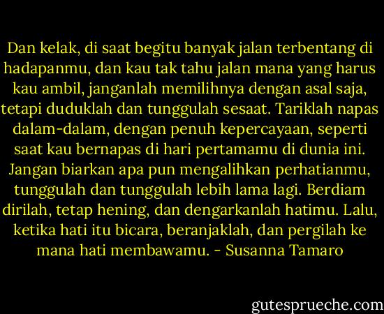 Dan kelak, di saat begitu banyak jalan terbentang di hadapanmu, dan kau tak tahu jalan mana yang harus kau ambil, janganlah memilihnya dengan asal saja, tetapi duduklah dan tunggulah sesaat.<br />Tariklah napas dalam-dalam, dengan penuh kepercayaan, seperti saat kau bernapas di hari pertamamu di dunia ini.<br />Jangan biarkan apa pun mengalihkan perhatianmu, tunggulah dan tunggulah lebih lama lagi.<br />Berdiam dirilah, tetap hening, dan dengarkanlah hatimu.<br />Lalu, ketika hati itu bicara, beranjaklah, dan pergilah ke mana hati membawamu. - Susanna Tamaro