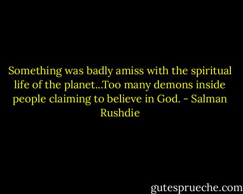 Something was badly amiss with the spiritual life of the planet...Too many demons inside people claiming to believe in God. - Salman Rushdie