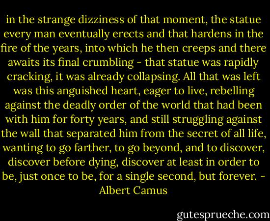 in the strange dizziness of that moment, the statue every man eventually erects and that hardens in the fire of the years, into which he then creeps and there awaits its final crumbling - that statue was rapidly cracking, it was already collapsing. All that was left was this anguished heart, eager to live, rebelling against the deadly order of the world that had been with him for forty years, and still struggling against the wall that separated him from the secret of all life, wanting to go farther, to go beyond, and to discover, discover before dying, discover at least in order to be, just once to be, for a single second, but forever. - Albert Camus